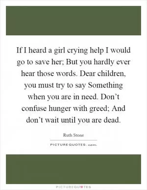 If I heard a girl crying help I would go to save her; But you hardly ever hear those words. Dear children, you must try to say Something when you are in need. Don’t confuse hunger with greed; And don’t wait until you are dead Picture Quote #1