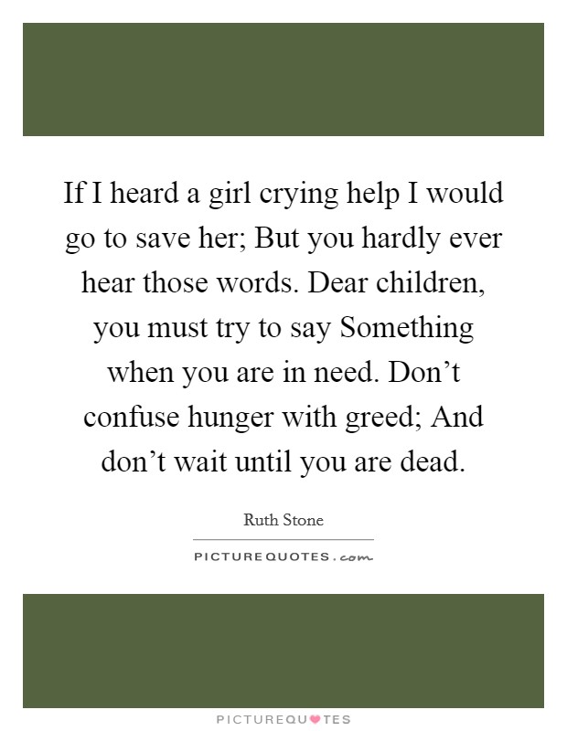 If I heard a girl crying help I would go to save her; But you hardly ever hear those words. Dear children, you must try to say Something when you are in need. Don't confuse hunger with greed; And don't wait until you are dead. Picture Quote #1