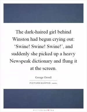 The dark-haired girl behind Winston had begun crying out: ‘Swine! Swine! Swine!’, and suddenly she picked up a heavy Newspeak dictionary and flung it at the screen Picture Quote #1