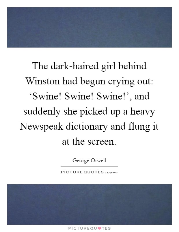 The dark-haired girl behind Winston had begun crying out: ‘Swine! Swine! Swine!', and suddenly she picked up a heavy Newspeak dictionary and flung it at the screen. Picture Quote #1