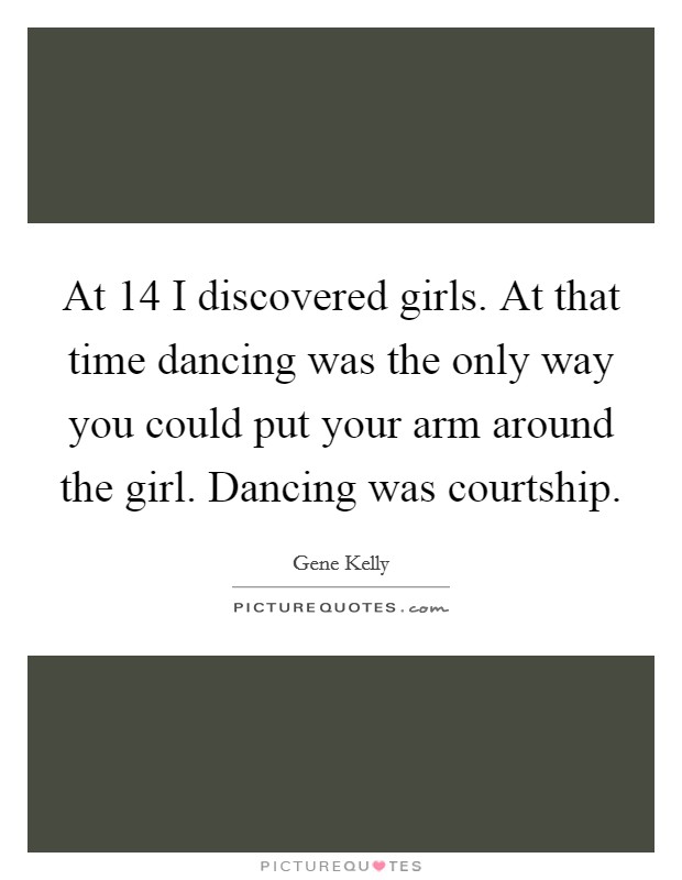 At 14 I discovered girls. At that time dancing was the only way you could put your arm around the girl. Dancing was courtship. Picture Quote #1