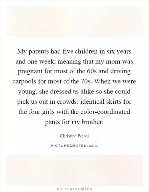 My parents had five children in six years and one week, meaning that my mom was pregnant for most of the  60s and driving carpools for most of the  70s. When we were young, she dressed us alike so she could pick us out in crowds: identical skirts for the four girls with the color-coordinated pants for my brother Picture Quote #1