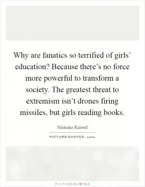 Why are fanatics so terrified of girls’ education? Because there’s no force more powerful to transform a society. The greatest threat to extremism isn’t drones firing missiles, but girls reading books Picture Quote #1