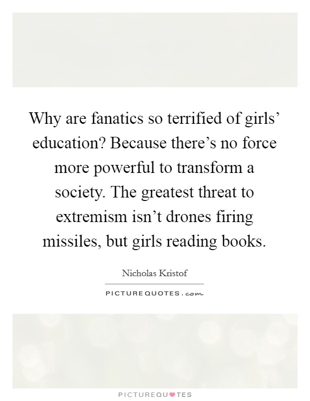 Why are fanatics so terrified of girls' education? Because there's no force more powerful to transform a society. The greatest threat to extremism isn't drones firing missiles, but girls reading books. Picture Quote #1