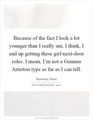 Because of the fact I look a lot younger than I really am, I think, I end up getting these girl-next-door roles. I mean, I’m not a Gemma Arterton type as far as I can tell Picture Quote #1