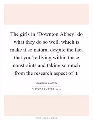 The girls in ‘Downton Abbey’ do what they do so well, which is make it so natural despite the fact that you’re living within these constraints and taking so much from the research aspect of it Picture Quote #1