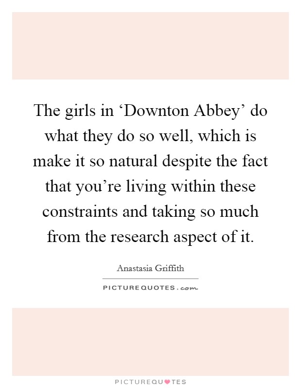 The girls in ‘Downton Abbey' do what they do so well, which is make it so natural despite the fact that you're living within these constraints and taking so much from the research aspect of it. Picture Quote #1