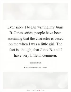 Ever since I began writing my Junie B. Jones series, people have been assuming that the character is based on me when I was a little girl. The fact is, though, that Junie B. and I have very little in common Picture Quote #1