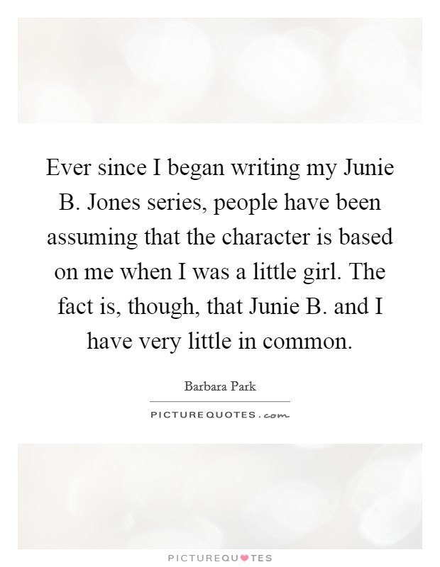 Ever since I began writing my Junie B. Jones series, people have been assuming that the character is based on me when I was a little girl. The fact is, though, that Junie B. and I have very little in common. Picture Quote #1