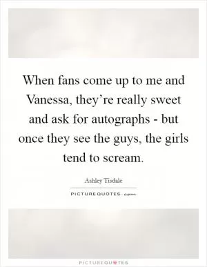 When fans come up to me and Vanessa, they’re really sweet and ask for autographs - but once they see the guys, the girls tend to scream Picture Quote #1