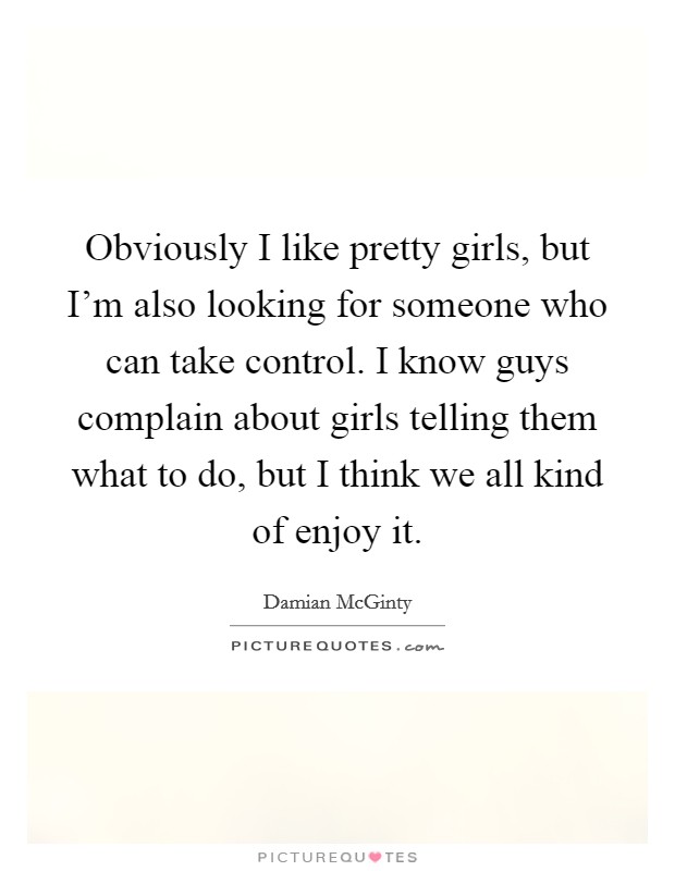 Obviously I like pretty girls, but I'm also looking for someone who can take control. I know guys complain about girls telling them what to do, but I think we all kind of enjoy it. Picture Quote #1
