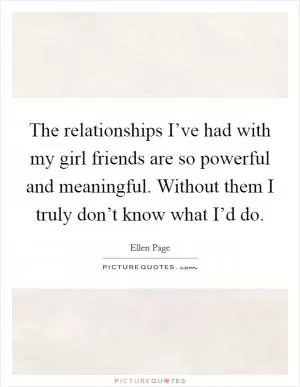 The relationships I’ve had with my girl friends are so powerful and meaningful. Without them I truly don’t know what I’d do Picture Quote #1