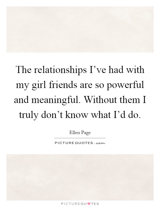 The relationships I've had with my girl friends are so powerful and meaningful. Without them I truly don't know what I'd do. Picture Quote #1