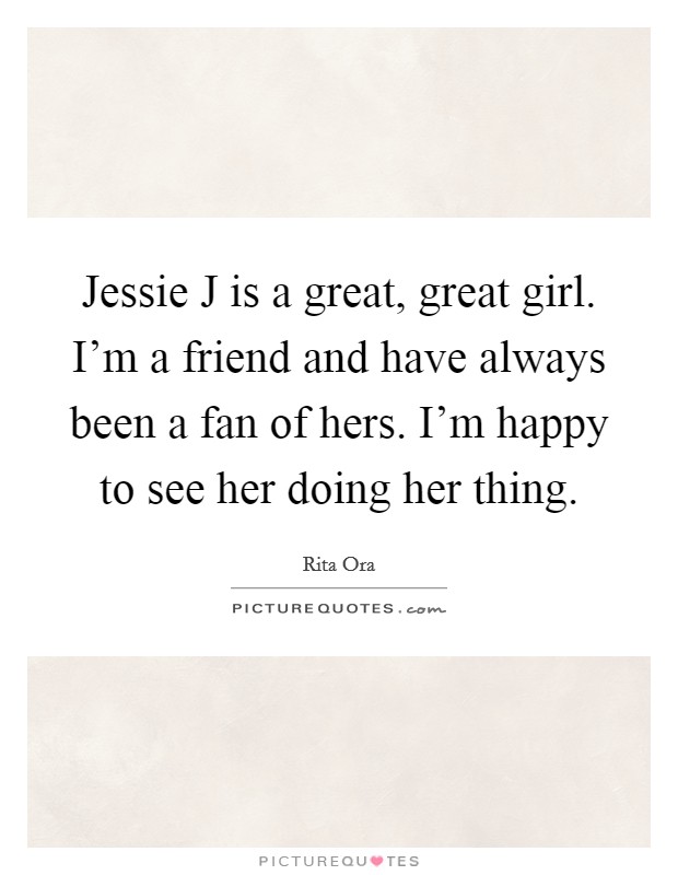 Jessie J is a great, great girl. I'm a friend and have always been a fan of hers. I'm happy to see her doing her thing. Picture Quote #1