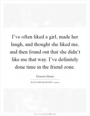 I’ve often liked a girl, made her laugh, and thought she liked me, and then found out that she didn’t like me that way. I’ve definitely done time in the friend zone Picture Quote #1
