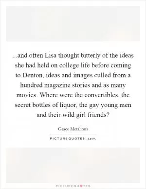 ...and often Lisa thought bitterly of the ideas she had held on college life before coming to Denton, ideas and images culled from a hundred magazine stories and as many movies. Where were the convertibles, the secret bottles of liquor, the gay young men and their wild girl friends? Picture Quote #1
