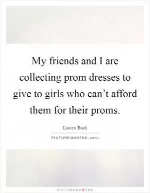 My friends and I are collecting prom dresses to give to girls who can’t afford them for their proms Picture Quote #1