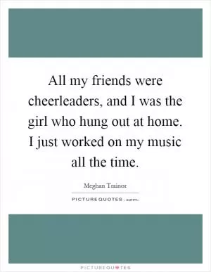 All my friends were cheerleaders, and I was the girl who hung out at home. I just worked on my music all the time Picture Quote #1