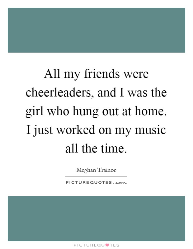 All my friends were cheerleaders, and I was the girl who hung out at home. I just worked on my music all the time. Picture Quote #1