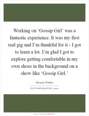 Working on ‘Gossip Girl’ was a fantastic experience. It was my first real gig and I’m thankful for it - I got to learn a lot. I’m glad I got to explore getting comfortable in my own shoes in the background on a show like ‘Gossip Girl.’ Picture Quote #1