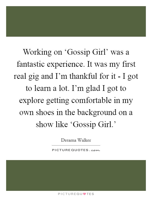 Working on ‘Gossip Girl' was a fantastic experience. It was my first real gig and I'm thankful for it - I got to learn a lot. I'm glad I got to explore getting comfortable in my own shoes in the background on a show like ‘Gossip Girl.' Picture Quote #1