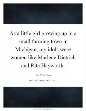 As a little girl growing up in a small farming town in Michigan, my idols were women like Marlene Dietrich and Rita Hayworth Picture Quote #1