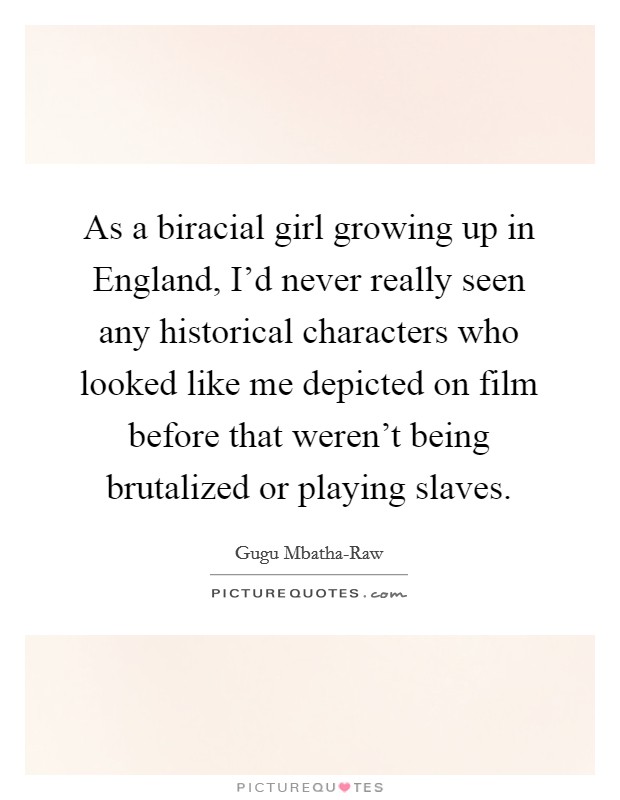 As a biracial girl growing up in England, I'd never really seen any historical characters who looked like me depicted on film before that weren't being brutalized or playing slaves. Picture Quote #1