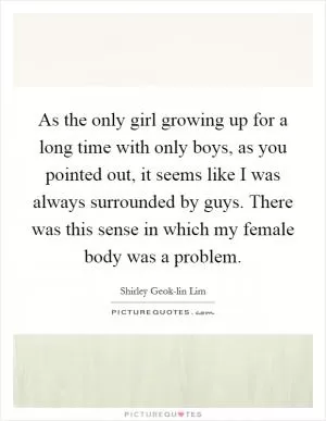 As the only girl growing up for a long time with only boys, as you pointed out, it seems like I was always surrounded by guys. There was this sense in which my female body was a problem Picture Quote #1