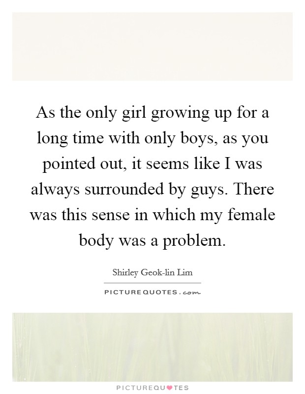 As the only girl growing up for a long time with only boys, as you pointed out, it seems like I was always surrounded by guys. There was this sense in which my female body was a problem. Picture Quote #1