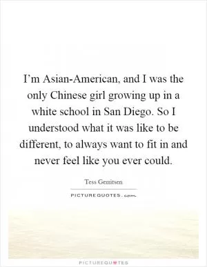 I’m Asian-American, and I was the only Chinese girl growing up in a white school in San Diego. So I understood what it was like to be different, to always want to fit in and never feel like you ever could Picture Quote #1