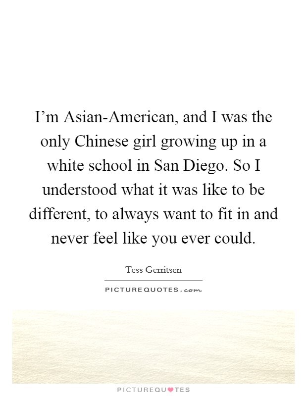 I'm Asian-American, and I was the only Chinese girl growing up in a white school in San Diego. So I understood what it was like to be different, to always want to fit in and never feel like you ever could. Picture Quote #1