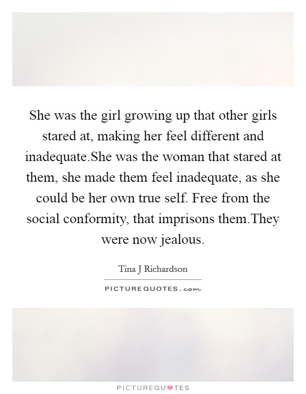 She was the girl growing up that other girls stared at, making her feel different and inadequate.She was the woman that stared at them, she made them feel inadequate, as she could be her own true self. Free from the social conformity, that imprisons them.They were now jealous. Picture Quote #1