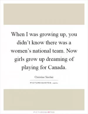 When I was growing up, you didn’t know there was a women’s national team. Now girls grow up dreaming of playing for Canada Picture Quote #1