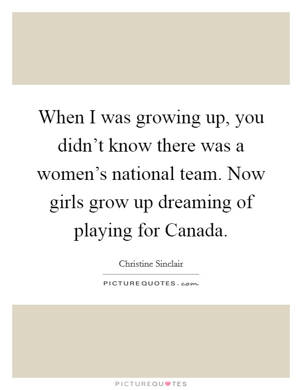 When I was growing up, you didn't know there was a women's national team. Now girls grow up dreaming of playing for Canada. Picture Quote #1