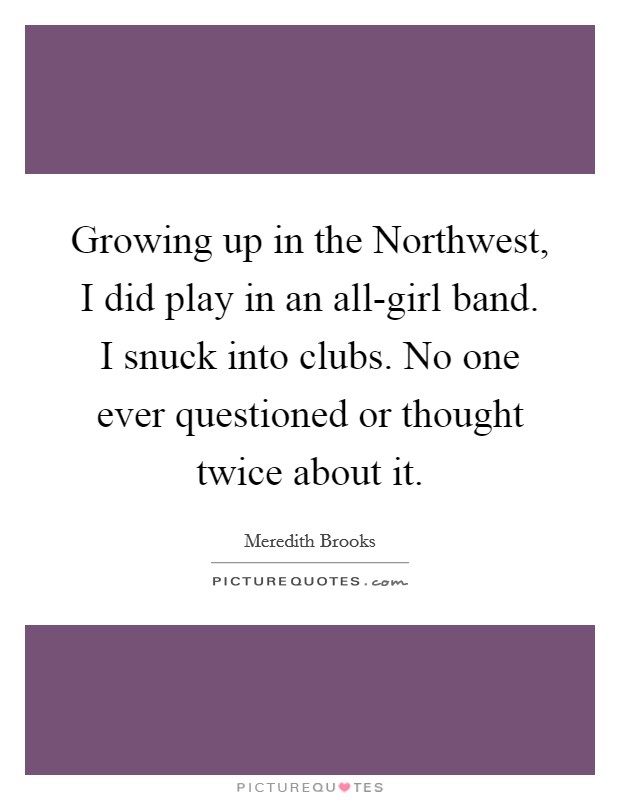Growing up in the Northwest, I did play in an all-girl band. I snuck into clubs. No one ever questioned or thought twice about it. Picture Quote #1