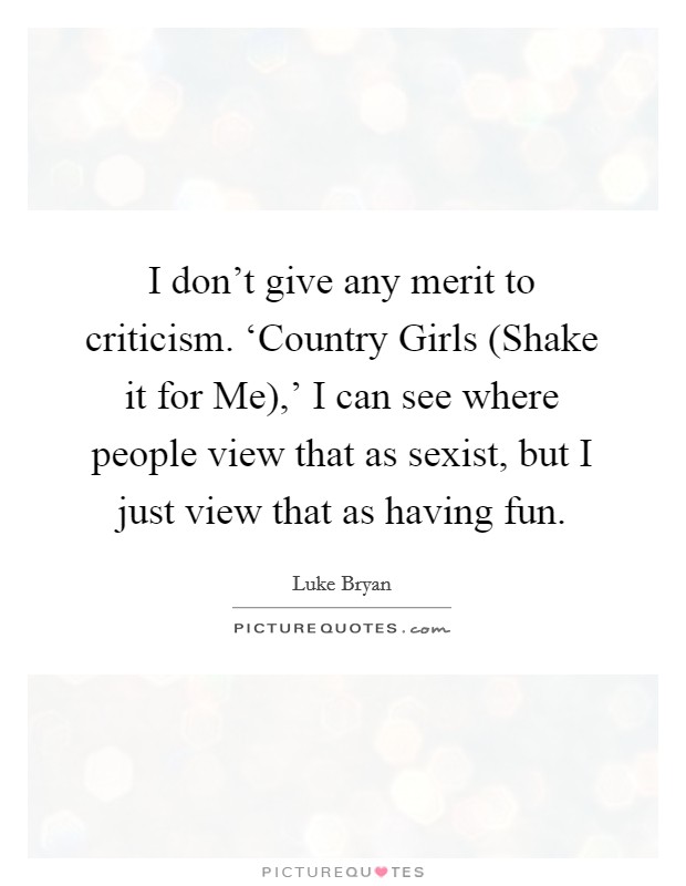 I don't give any merit to criticism. ‘Country Girls (Shake it for Me),' I can see where people view that as sexist, but I just view that as having fun. Picture Quote #1