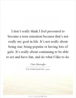 I don’t really think I feel pressured to become a teen sensation because that’s not really my goal in life. It’s not really about being star, being popular or having lots of girls. It’s really about continuing to be able to act and have fun, and do what I like to do Picture Quote #1