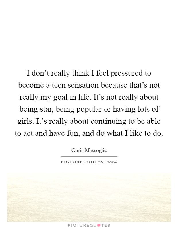 I don't really think I feel pressured to become a teen sensation because that's not really my goal in life. It's not really about being star, being popular or having lots of girls. It's really about continuing to be able to act and have fun, and do what I like to do. Picture Quote #1