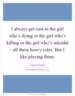 I always get cast as the girl who’s dying or the girl who’s killing or the girl who’s suicidal - all these heavy roles. But I like playing them Picture Quote #1