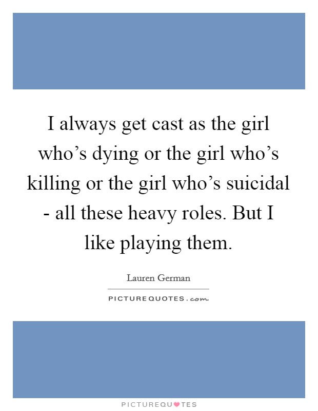 I always get cast as the girl who's dying or the girl who's killing or the girl who's suicidal - all these heavy roles. But I like playing them. Picture Quote #1
