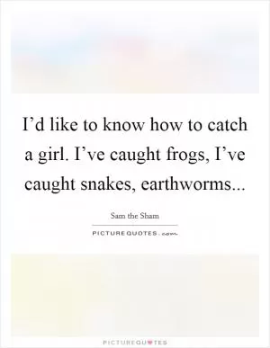 I’d like to know how to catch a girl. I’ve caught frogs, I’ve caught snakes, earthworms Picture Quote #1