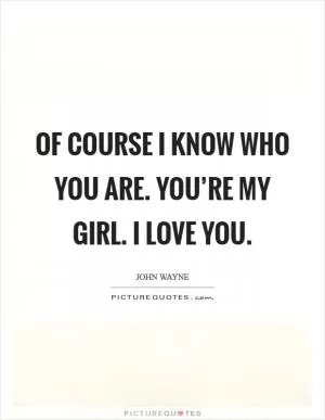 Of course I know who you are. You’re my girl. I love you Picture Quote #1