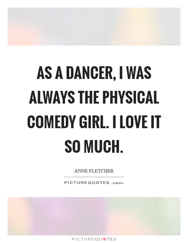 As a dancer, I was always the physical comedy girl. I love it so much. Picture Quote #1