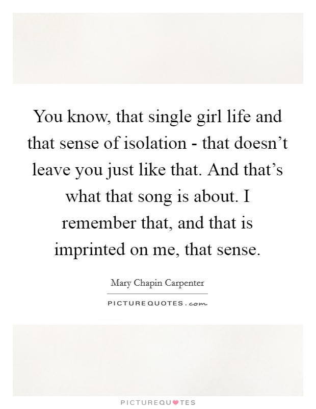 You know, that single girl life and that sense of isolation - that doesn't leave you just like that. And that's what that song is about. I remember that, and that is imprinted on me, that sense. Picture Quote #1