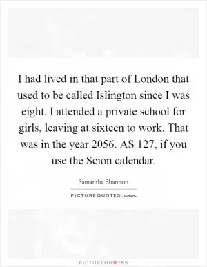I had lived in that part of London that used to be called Islington since I was eight. I attended a private school for girls, leaving at sixteen to work. That was in the year 2056. AS 127, if you use the Scion calendar Picture Quote #1
