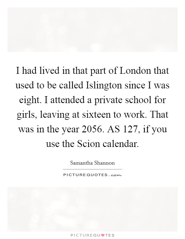 I had lived in that part of London that used to be called Islington since I was eight. I attended a private school for girls, leaving at sixteen to work. That was in the year 2056. AS 127, if you use the Scion calendar. Picture Quote #1