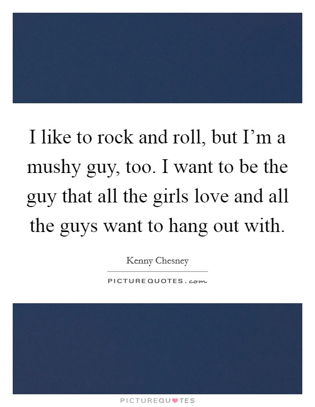 I like to rock and roll, but I'm a mushy guy, too. I want to be the guy that all the girls love and all the guys want to hang out with. Picture Quote #1