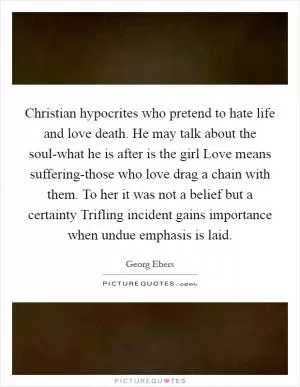 Christian hypocrites who pretend to hate life and love death. He may talk about the soul-what he is after is the girl Love means suffering-those who love drag a chain with them. To her it was not a belief but a certainty Trifling incident gains importance when undue emphasis is laid Picture Quote #1