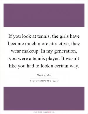If you look at tennis, the girls have become much more attractive; they wear makeup. In my generation, you were a tennis player. It wasn’t like you had to look a certain way Picture Quote #1
