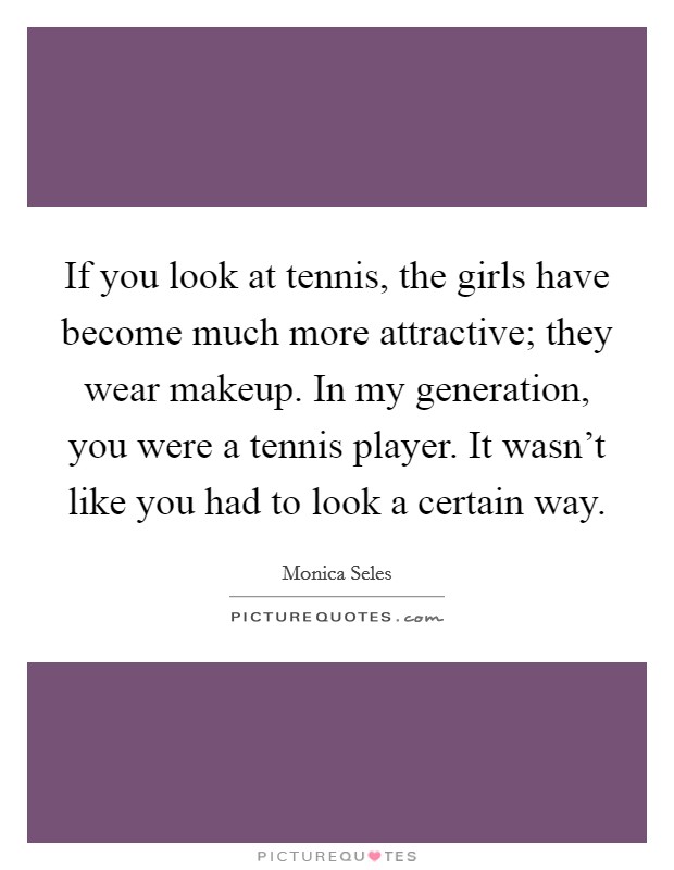 If you look at tennis, the girls have become much more attractive; they wear makeup. In my generation, you were a tennis player. It wasn't like you had to look a certain way. Picture Quote #1